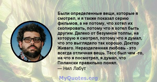 Были определенные вещи, которые я смотрел, и я также показал серию фильмов, а не потому, что хотел их скопировать, потому что я хотел быть другим. Далеко от безумной толпы, на которую я смотрел, потому что я думал, что