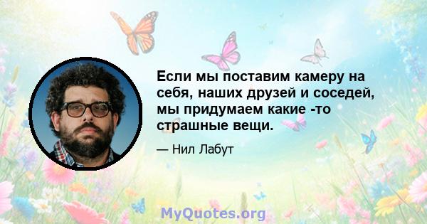 Если мы поставим камеру на себя, наших друзей и соседей, мы придумаем какие -то страшные вещи.