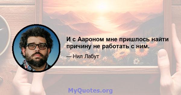 И с Аароном мне пришлось найти причину не работать с ним.