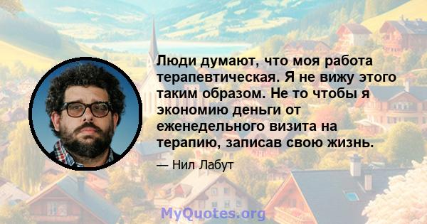 Люди думают, что моя работа терапевтическая. Я не вижу этого таким образом. Не то чтобы я экономию деньги от еженедельного визита на терапию, записав свою жизнь.