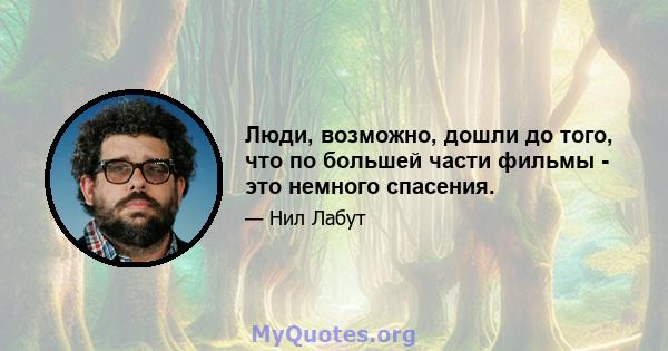 Люди, возможно, дошли до того, что по большей части фильмы - это немного спасения.