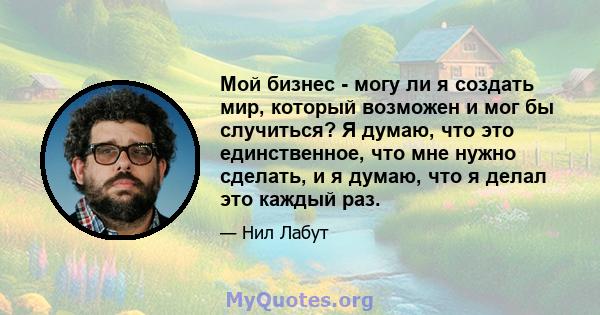 Мой бизнес - могу ли я создать мир, который возможен и мог бы случиться? Я думаю, что это единственное, что мне нужно сделать, и я думаю, что я делал это каждый раз.