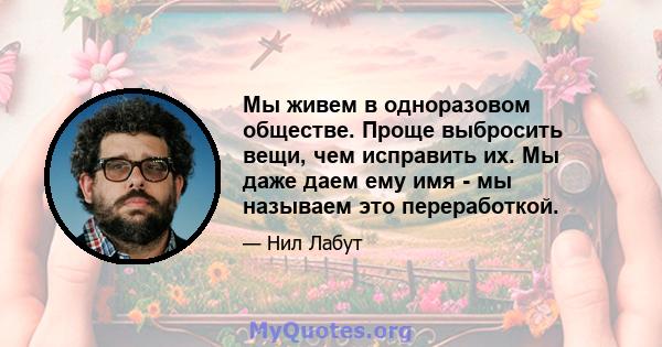 Мы живем в одноразовом обществе. Проще выбросить вещи, чем исправить их. Мы даже даем ему имя - мы называем это переработкой.