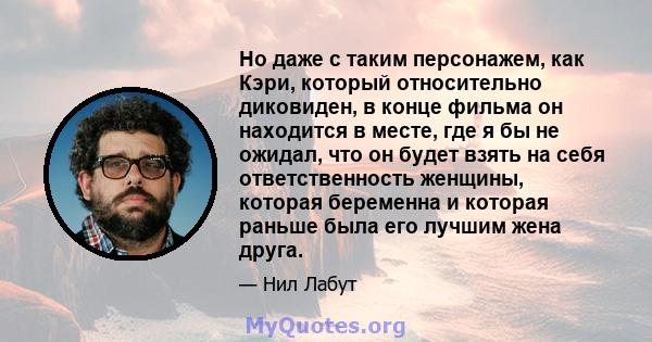 Но даже с таким персонажем, как Кэри, который относительно диковиден, в конце фильма он находится в месте, где я бы не ожидал, что он будет взять на себя ответственность женщины, которая беременна и которая раньше была