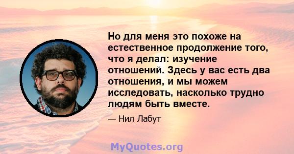 Но для меня это похоже на естественное продолжение того, что я делал: изучение отношений. Здесь у вас есть два отношения, и мы можем исследовать, насколько трудно людям быть вместе.