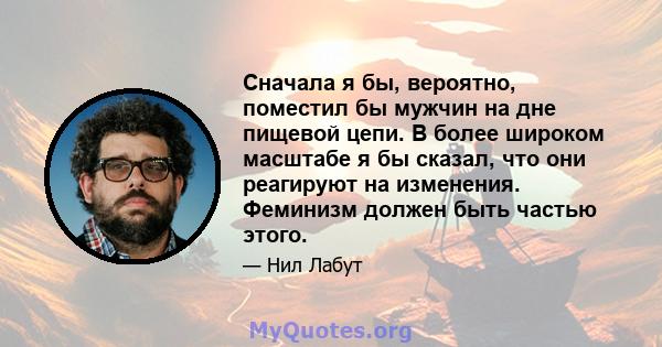 Сначала я бы, вероятно, поместил бы мужчин на дне пищевой цепи. В более широком масштабе я бы сказал, что они реагируют на изменения. Феминизм должен быть частью этого.