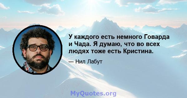 У каждого есть немного Говарда и Чада. Я думаю, что во всех людях тоже есть Кристина.