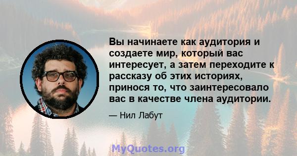 Вы начинаете как аудитория и создаете мир, который вас интересует, а затем переходите к рассказу об этих историях, принося то, что заинтересовало вас в качестве члена аудитории.