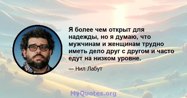 Я более чем открыт для надежды, но я думаю, что мужчинам и женщинам трудно иметь дело друг с другом и часто едут на низком уровне.