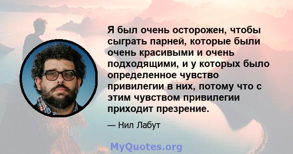 Я был очень осторожен, чтобы сыграть парней, которые были очень красивыми и очень подходящими, и у которых было определенное чувство привилегии в них, потому что с этим чувством привилегии приходит презрение.