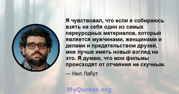 Я чувствовал, что если я собираюсь взять на себя один из самых переуродных материалов, который является мужчинами, женщинами и делами и предательством друзей, мне лучше иметь новый взгляд на это. Я думаю, что мои фильмы 