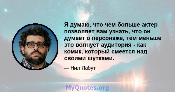 Я думаю, что чем больше актер позволяет вам узнать, что он думает о персонаже, тем меньше это волнует аудитория - как комик, который смеется над своими шутками.