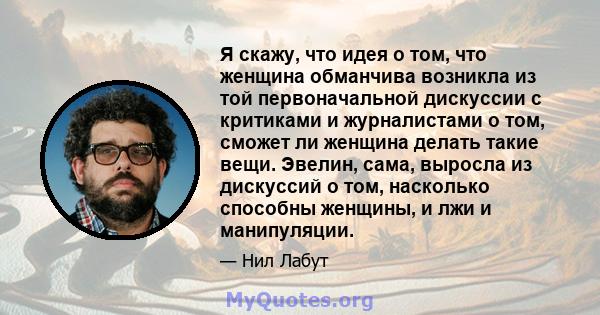 Я скажу, что идея о том, что женщина обманчива возникла из той первоначальной дискуссии с критиками и журналистами о том, сможет ли женщина делать такие вещи. Эвелин, сама, выросла из дискуссий о том, насколько способны 