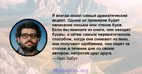 Я всегда искал самый драматический акцент. Одним из примеров будет написание письма или чтение букв. Если вы помните из книги, они находят буквы, а затем самым нераматическим способом, когда они снимают их вниз, они