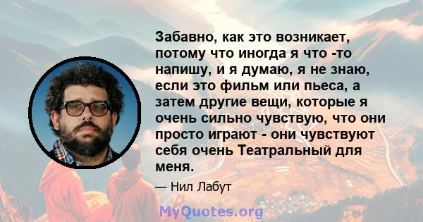 Забавно, как это возникает, потому что иногда я что -то напишу, и я думаю, я не знаю, если это фильм или пьеса, а затем другие вещи, которые я очень сильно чувствую, что они просто играют - они чувствуют себя очень