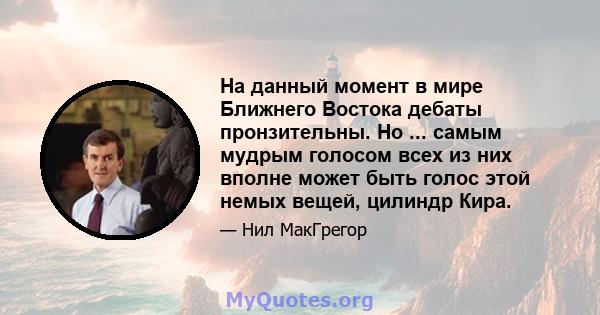 На данный момент в мире Ближнего Востока дебаты пронзительны. Но ... самым мудрым голосом всех из них вполне может быть голос этой немых вещей, цилиндр Кира.