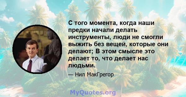 С того момента, когда наши предки начали делать инструменты, люди не смогли выжить без вещей, которые они делают; В этом смысле это делает то, что делает нас людьми.