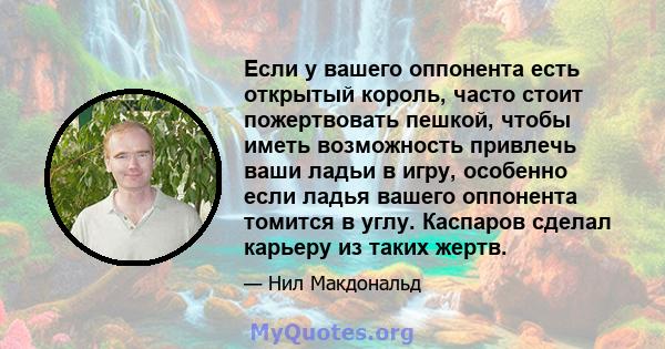 Если у вашего оппонента есть открытый король, часто стоит пожертвовать пешкой, чтобы иметь возможность привлечь ваши ладьи в игру, особенно если ладья вашего оппонента томится в углу. Каспаров сделал карьеру из таких