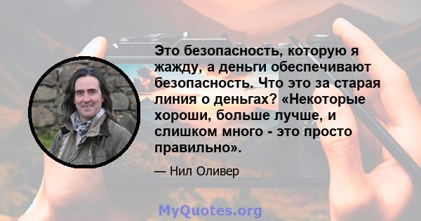 Это безопасность, которую я жажду, а деньги обеспечивают безопасность. Что это за старая линия о деньгах? «Некоторые хороши, больше лучше, и слишком много - это просто правильно».