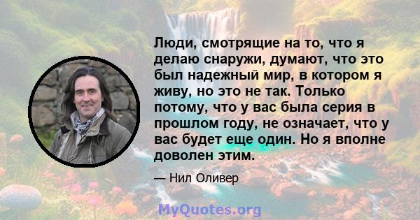 Люди, смотрящие на то, что я делаю снаружи, думают, что это был надежный мир, в котором я живу, но это не так. Только потому, что у вас была серия в прошлом году, не означает, что у вас будет еще один. Но я вполне