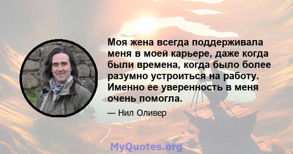 Моя жена всегда поддерживала меня в моей карьере, даже когда были времена, когда было более разумно устроиться на работу. Именно ее уверенность в меня очень помогла.