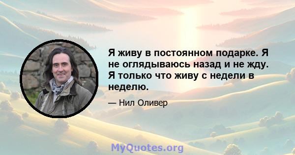 Я живу в постоянном подарке. Я не оглядываюсь назад и не жду. Я только что живу с недели в неделю.