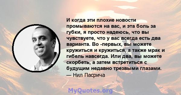 И когда эти плохие новости промываются на вас, и эта боль за губки, я просто надеюсь, что вы чувствуете, что у вас всегда есть два варианта. Во -первых, вы можете кружиться и кружиться, а также мрак и гибель навсегда.