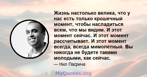 Жизнь настолько велика, что у нас есть только крошечный момент, чтобы насладиться всем, что мы видим. И этот момент сейчас. И этот момент рассчитывает. И этот момент всегда, всегда мимолетный. Вы никогда не будете