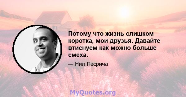 Потому что жизнь слишком коротка, мои друзья. Давайте втиснуем как можно больше смеха.