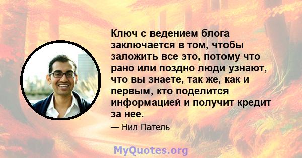 Ключ с ведением блога заключается в том, чтобы заложить все это, потому что рано или поздно люди узнают, что вы знаете, так же, как и первым, кто поделится информацией и получит кредит за нее.