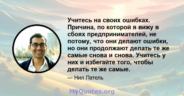 Учитесь на своих ошибках. Причина, по которой я вижу в сбоях предпринимателей, не потому, что они делают ошибки, но они продолжают делать те же самые снова и снова. Учитесь у них и избегайте того, чтобы делать те же