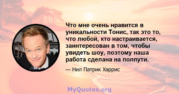 Что мне очень нравится в уникальности Тонис, так это то, что любой, кто настраивается, заинтересован в том, чтобы увидеть шоу, поэтому наша работа сделана на полпути.