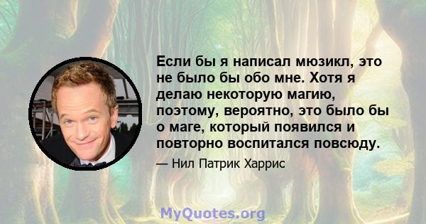 Если бы я написал мюзикл, это не было бы обо мне. Хотя я делаю некоторую магию, поэтому, вероятно, это было бы о маге, который появился и повторно воспитался повсюду.