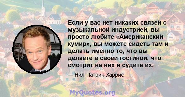 Если у вас нет никаких связей с музыкальной индустрией, вы просто любите «Американский кумир», вы можете сидеть там и делать именно то, что вы делаете в своей гостиной, что смотрит на них и судите их.