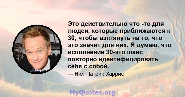 Это действительно что -то для людей, которые приближаются к 30, чтобы взглянуть на то, что это значит для них. Я думаю, что исполнение 30-это шанс повторно идентифицировать себя с собой.