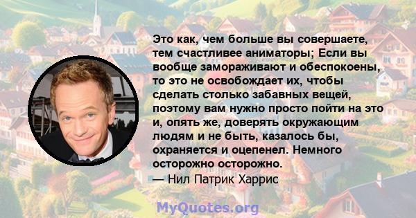 Это как, чем больше вы совершаете, тем счастливее аниматоры; Если вы вообще замораживают и обеспокоены, то это не освобождает их, чтобы сделать столько забавных вещей, поэтому вам нужно просто пойти на это и, опять же,