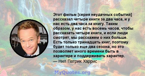 Этот фильм [серия неудачных событий] рассказал четыре книги за два часа, и у нас есть два часа за книгу. Таким образом, у нас есть восемь часов, чтобы рассказать четыре книги, и если люди смотрят, мы расскажем о них