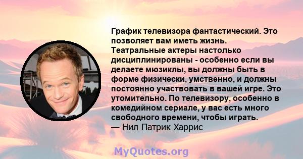 График телевизора фантастический. Это позволяет вам иметь жизнь. Театральные актеры настолько дисциплинированы - особенно если вы делаете мюзиклы, вы должны быть в форме физически, умственно, и должны постоянно