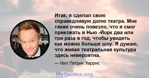 Итак, я сделал свою справедливую долю театра. Мне также очень повезло, что я смог приезжать в Нью -Йорк два или три раза в год, чтобы увидеть как можно больше шоу. Я думаю, что живая театральная культура здесь