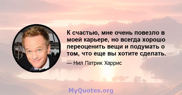 К счастью, мне очень повезло в моей карьере, но всегда хорошо переоценить вещи и подумать о том, что еще вы хотите сделать.