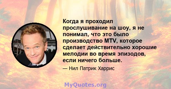 Когда я проходил прослушивание на шоу, я не понимал, что это было производство MTV, которое сделает действительно хорошие мелодии во время эпизодов, если ничего больше.