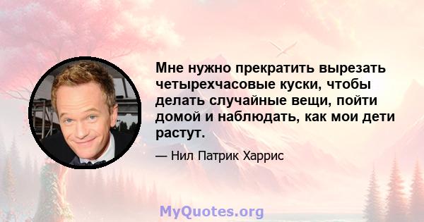 Мне нужно прекратить вырезать четырехчасовые куски, чтобы делать случайные вещи, пойти домой и наблюдать, как мои дети растут.