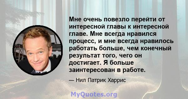 Мне очень повезло перейти от интересной главы к интересной главе. Мне всегда нравился процесс, и мне всегда нравилось работать больше, чем конечный результат того, чего он достигает. Я больше заинтересован в работе.