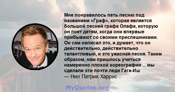 Мне понравилось петь песню под названием «Граф», которая является большой песней графа Олафа, которую он поет детям, когда они впервые прибывают со своими приспешниками. Он сам написал это, и думает, что он