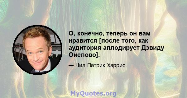 О, конечно, теперь он вам нравится [после того, как аудитория аплодирует Дэвиду Ойелово].