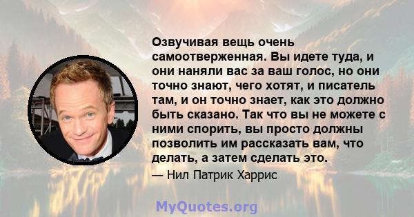 Озвучивая вещь очень самоотверженная. Вы идете туда, и они наняли вас за ваш голос, но они точно знают, чего хотят, и писатель там, и он точно знает, как это должно быть сказано. Так что вы не можете с ними спорить, вы