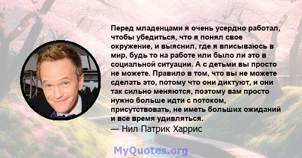 Перед младенцами я очень усердно работал, чтобы убедиться, что я понял свое окружение, и выяснил, где я вписываюсь в мир, будь то на работе или было ли это в социальной ситуации. А с детьми вы просто не можете. Правило