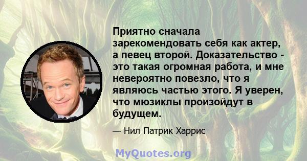 Приятно сначала зарекомендовать себя как актер, а певец второй. Доказательство - это такая огромная работа, и мне невероятно повезло, что я являюсь частью этого. Я уверен, что мюзиклы произойдут в будущем.