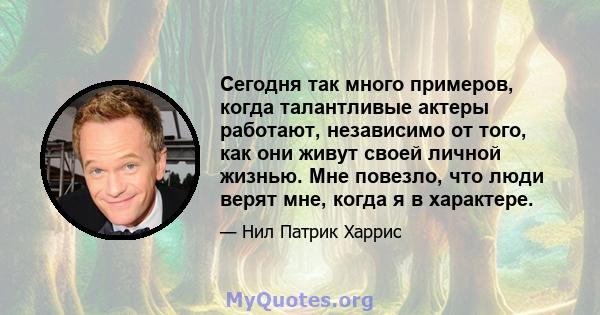 Сегодня так много примеров, когда талантливые актеры работают, независимо от того, как они живут своей личной жизнью. Мне повезло, что люди верят мне, когда я в характере.