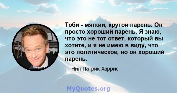 Тоби - мягкий, крутой парень. Он просто хороший парень. Я знаю, что это не тот ответ, который вы хотите, и я не имею в виду, что это политическое, но он хороший парень.